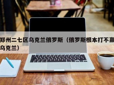 郑州二七区乌克兰俄罗斯（俄罗斯根本打不赢乌克兰）