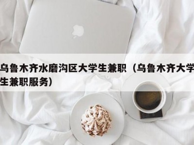 乌鲁木齐水磨沟区大学生兼职（乌鲁木齐大学生兼职服务）