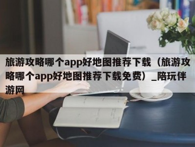 旅游攻略哪个app好地图推荐下载（旅游攻略哪个app好地图推荐下载免费）_陪玩伴游网