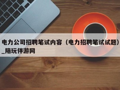 电力公司招聘笔试内容（电力招聘笔试试题）_陪玩伴游网