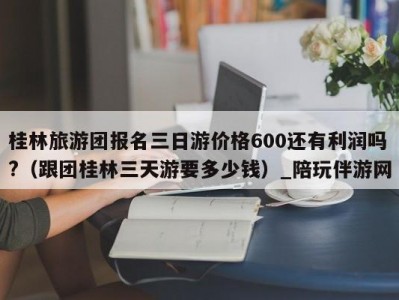 桂林旅游团报名三日游价格600还有利润吗?（跟团桂林三天游要多少钱）_陪玩伴游网