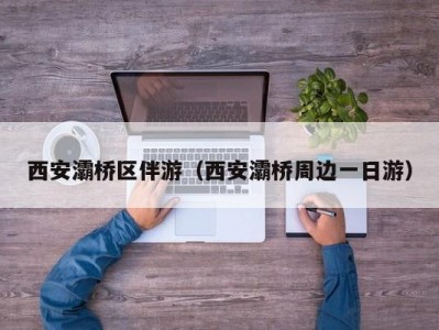 西安灞桥区伴游（西安灞桥周边一日游）