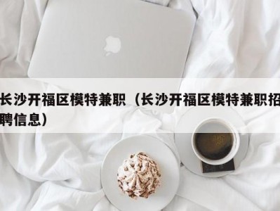 长沙开福区模特兼职（长沙开福区模特兼职招聘信息）