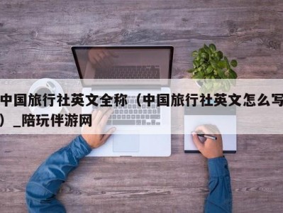 中国旅行社英文全称（中国旅行社英文怎么写）_陪玩伴游网