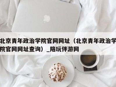 北京青年政治学院官网网址（北京青年政治学院官网网址查询）_陪玩伴游网