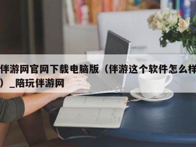 伴游网官网下载电脑版（伴游这个软件怎么样）_陪玩伴游网