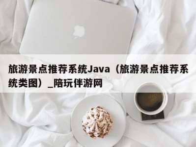 旅游景点推荐系统Java（旅游景点推荐系统类图）_陪玩伴游网