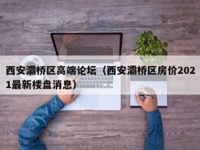 西安灞桥区高端论坛（西安灞桥区房价2021最新楼盘消息）