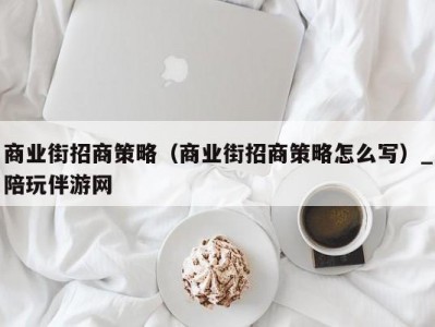 商业街招商策略（商业街招商策略怎么写）_陪玩伴游网