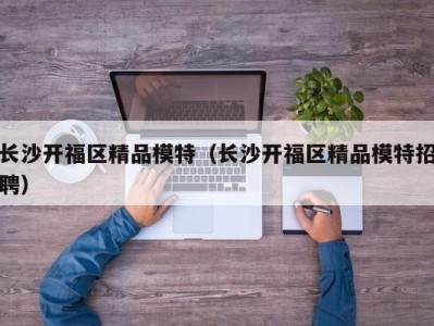 长沙开福区精品模特（长沙开福区精品模特招聘）