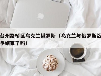 台州路桥区乌克兰俄罗斯（乌克兰与俄罗斯战争结束了吗）