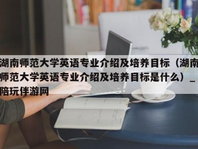 湖南师范大学英语专业介绍及培养目标（湖南师范大学英语专业介绍及培养目标是什么）_陪玩伴游网