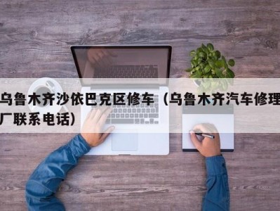 乌鲁木齐沙依巴克区修车（乌鲁木齐汽车修理厂联系电话）