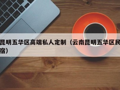 昆明五华区高端私人定制（云南昆明五华区民宿）