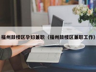 福州鼓楼区孕妇兼职（福州鼓楼区兼职工作）