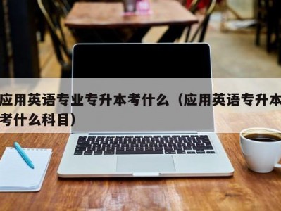 应用英语专业专升本考什么（应用英语专升本考什么科目）