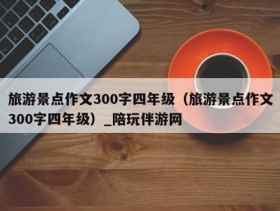 旅游景点作文300字四年级（旅游景点作文300字四年级）_陪玩伴游网