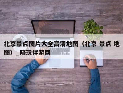 北京景点图片大全高清地图（北京 景点 地图）_陪玩伴游网