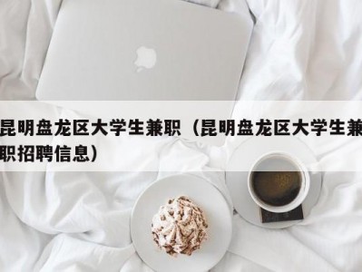 昆明盘龙区大学生兼职（昆明盘龙区大学生兼职招聘信息）