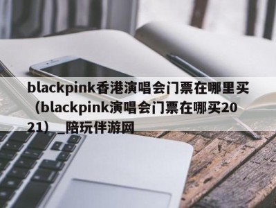 blackpink香港演唱会门票在哪里买（blackpink演唱会门票在哪买2021）_陪玩伴游网