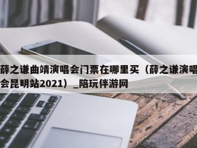 薛之谦曲靖演唱会门票在哪里买（薛之谦演唱会昆明站2021）_陪玩伴游网