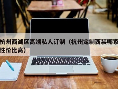 杭州西湖区高端私人订制（杭州定制西装哪家性价比高）