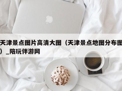 天津景点图片高清大图（天津景点地图分布图）_陪玩伴游网