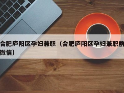 合肥庐阳区孕妇兼职（合肥庐阳区孕妇兼职群微信）