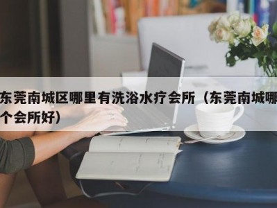 东莞南城区哪里有洗浴水疗会所（东莞南城哪个会所好）